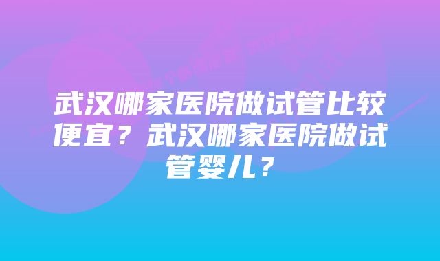 武汉哪家医院做试管比较便宜？武汉哪家医院做试管婴儿？