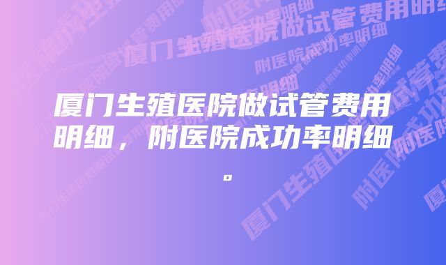 厦门生殖医院做试管费用明细，附医院成功率明细。