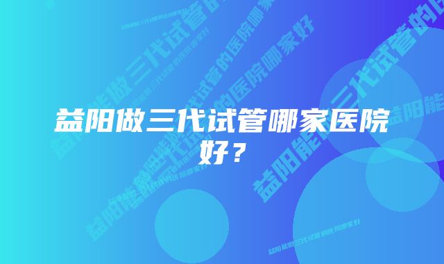 益阳做三代试管哪家医院好？