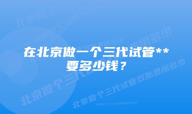 在北京做一个三代试管**要多少钱？