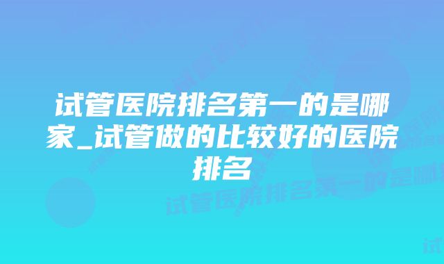 试管医院排名第一的是哪家_试管做的比较好的医院排名