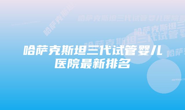 哈萨克斯坦三代试管婴儿医院最新排名