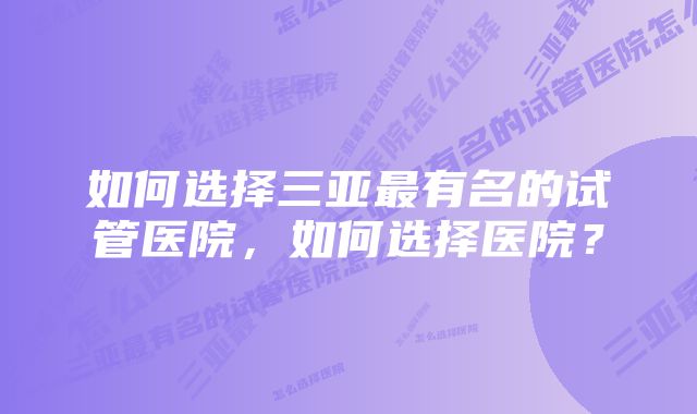 如何选择三亚最有名的试管医院，如何选择医院？