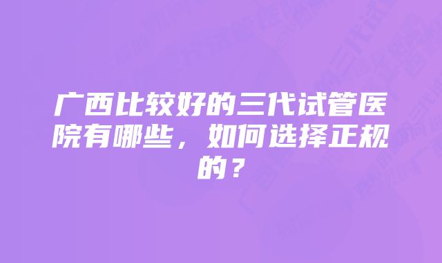 广西比较好的三代试管医院有哪些，如何选择正规的？