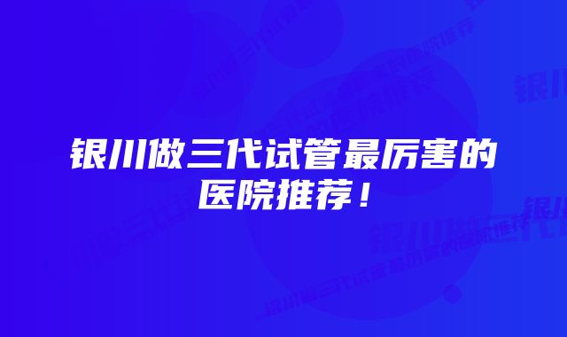 银川做三代试管最厉害的医院推荐！