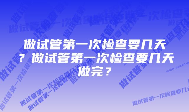 做试管第一次检查要几天？做试管第一次检查要几天做完？