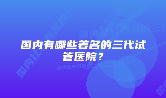 国内有哪些著名的三代试管医院？