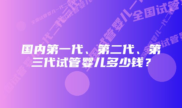 国内第一代、第二代、第三代试管婴儿多少钱？