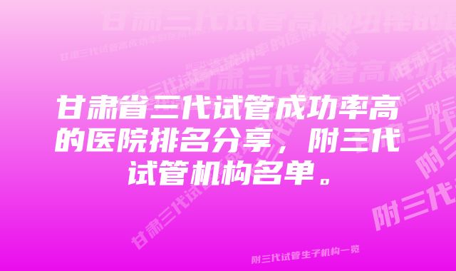 甘肃省三代试管成功率高的医院排名分享，附三代试管机构名单。