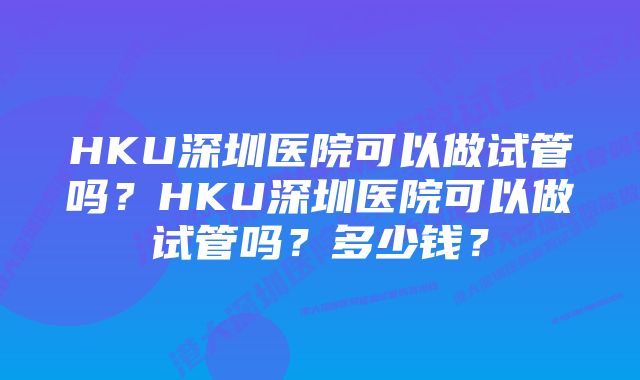 HKU深圳医院可以做试管吗？HKU深圳医院可以做试管吗？多少钱？