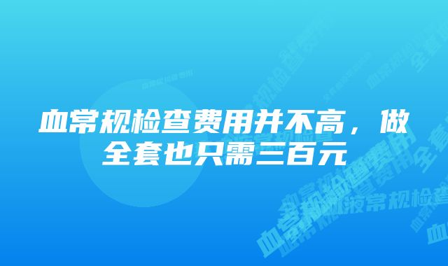 血常规检查费用并不高，做全套也只需三百元