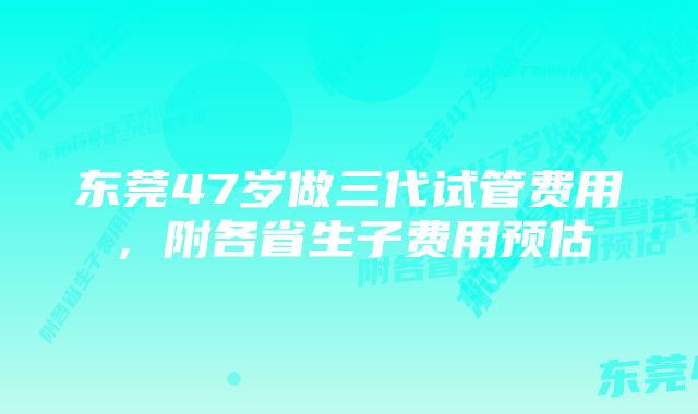 东莞47岁做三代试管费用，附各省生子费用预估