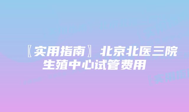 〖实用指南〗北京北医三院生殖中心试管费用