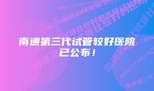 南通第三代试管较好医院已公布！