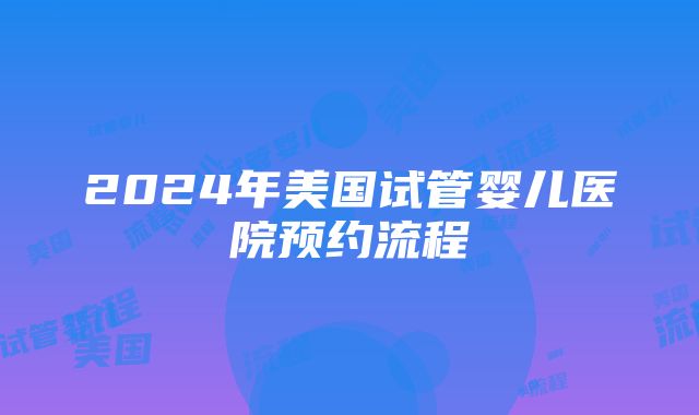 2024年美国试管婴儿医院预约流程