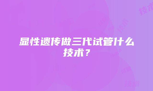 显性遗传做三代试管什么技术？