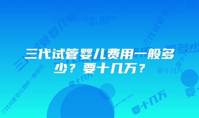 三代试管婴儿费用一般多少？要十几万？