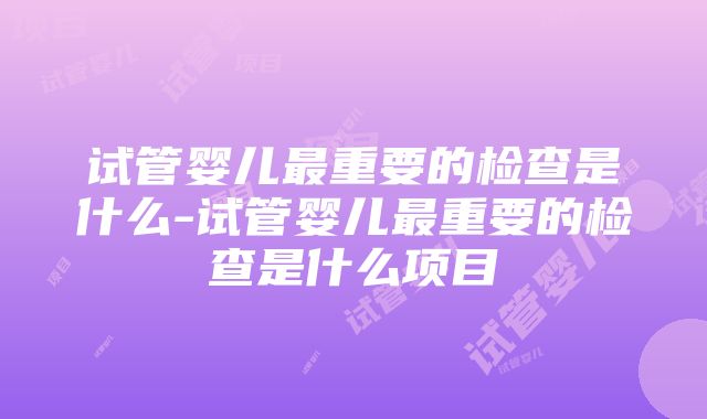 试管婴儿最重要的检查是什么-试管婴儿最重要的检查是什么项目