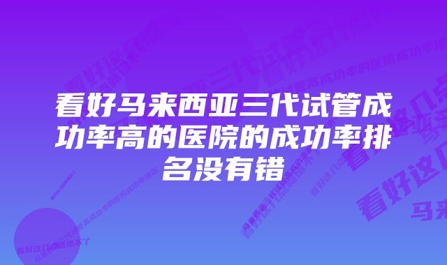 看好马来西亚三代试管成功率高的医院的成功率排名没有错