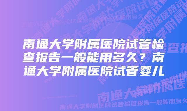 南通大学附属医院试管检查报告一般能用多久？南通大学附属医院试管婴儿