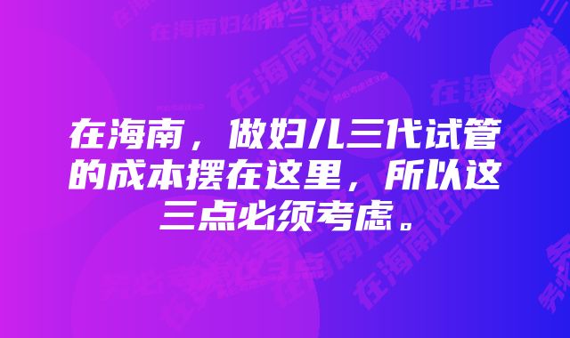 在海南，做妇儿三代试管的成本摆在这里，所以这三点必须考虑。