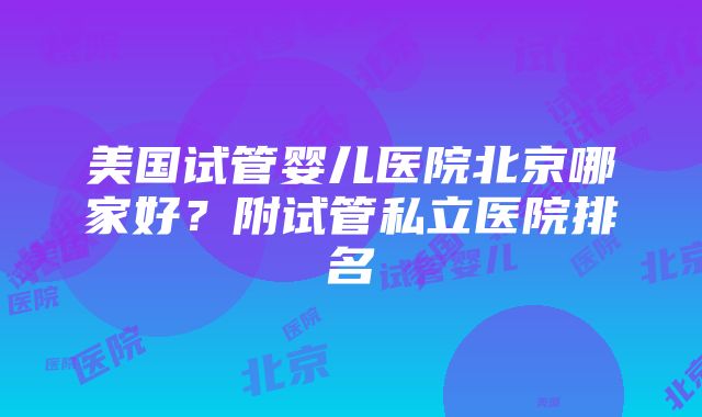 美国试管婴儿医院北京哪家好？附试管私立医院排名