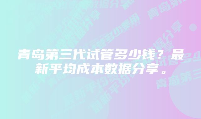 青岛第三代试管多少钱？最新平均成本数据分享。