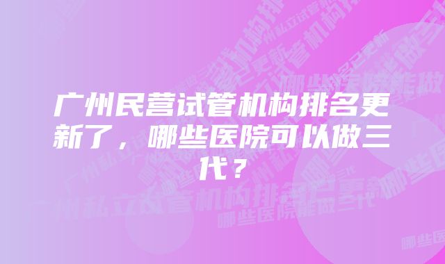 广州民营试管机构排名更新了，哪些医院可以做三代？