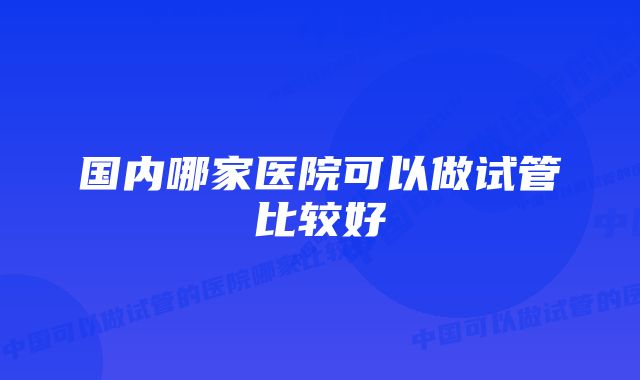 国内哪家医院可以做试管比较好