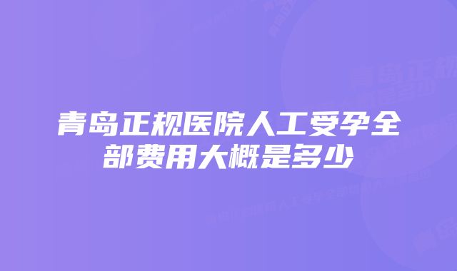 青岛正规医院人工受孕全部费用大概是多少