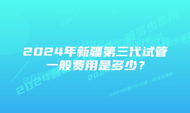 2024年新疆第三代试管一般费用是多少？