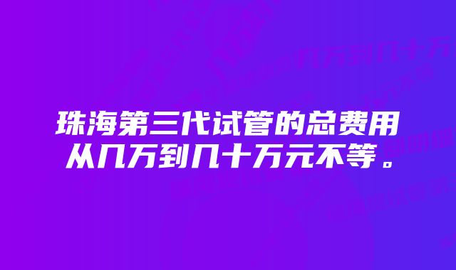 珠海第三代试管的总费用从几万到几十万元不等。