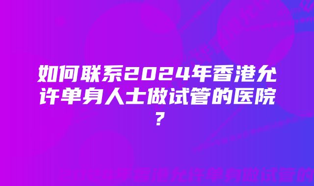 如何联系2024年香港允许单身人士做试管的医院？