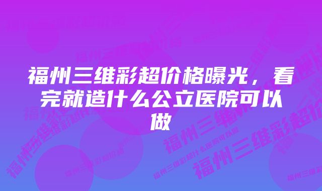 福州三维彩超价格曝光，看完就造什么公立医院可以做