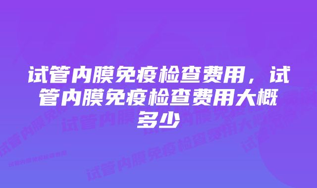 试管内膜免疫检查费用，试管内膜免疫检查费用大概多少