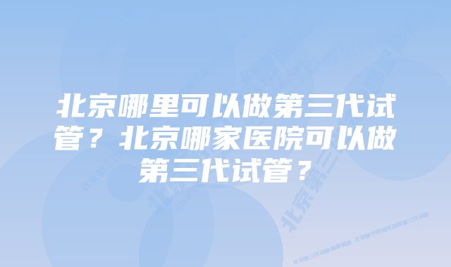 北京哪里可以做第三代试管？北京哪家医院可以做第三代试管？