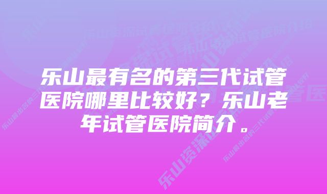 乐山最有名的第三代试管医院哪里比较好？乐山老年试管医院简介。