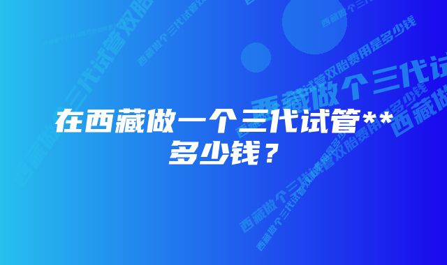 在西藏做一个三代试管**多少钱？