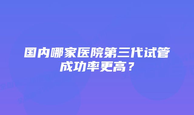 国内哪家医院第三代试管成功率更高？