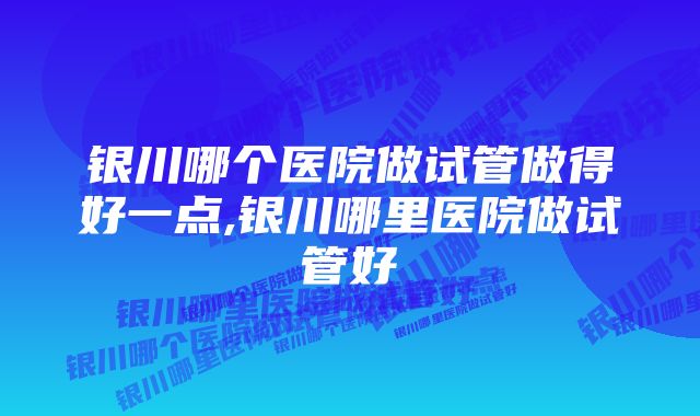 银川哪个医院做试管做得好一点,银川哪里医院做试管好