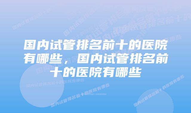 国内试管排名前十的医院有哪些，国内试管排名前十的医院有哪些