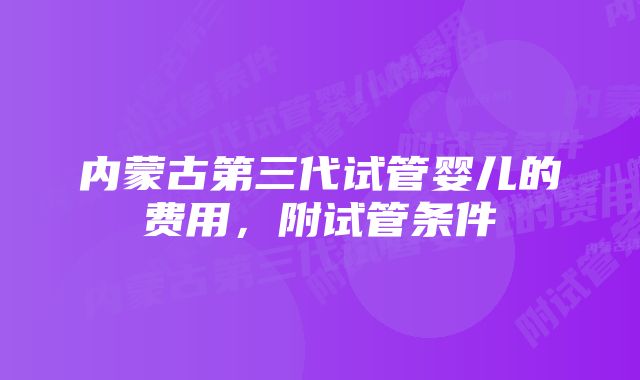 内蒙古第三代试管婴儿的费用，附试管条件