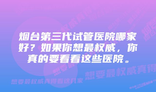 烟台第三代试管医院哪家好？如果你想最权威，你真的要看看这些医院。