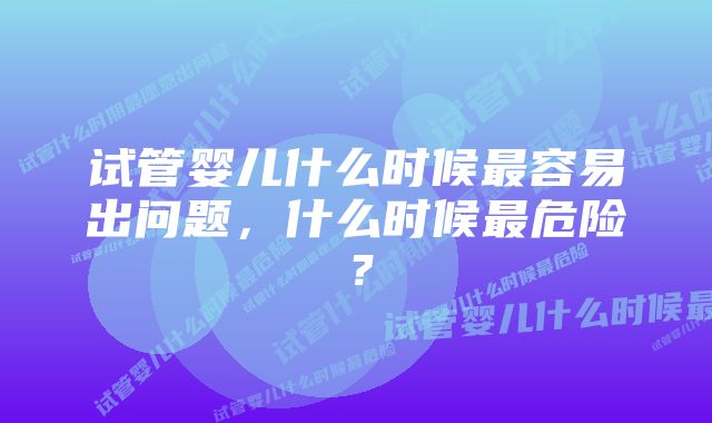 试管婴儿什么时候最容易出问题，什么时候最危险？