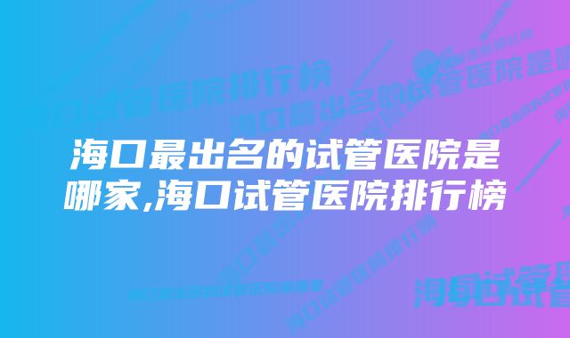 海口最出名的试管医院是哪家,海口试管医院排行榜