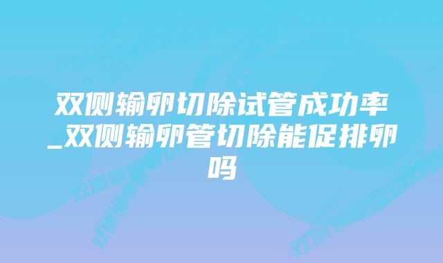 双侧输卵切除试管成功率_双侧输卵管切除能促排卵吗