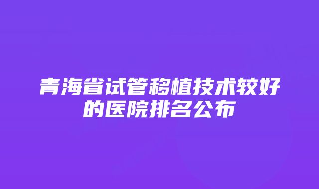 青海省试管移植技术较好的医院排名公布