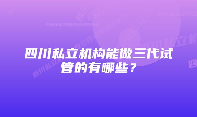 四川私立机构能做三代试管的有哪些？