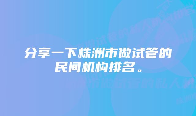 分享一下株洲市做试管的民间机构排名。