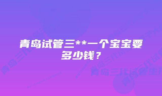 青岛试管三**一个宝宝要多少钱？